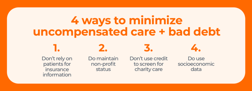 4 ways to minimize uncompensated care + bad debt 1. Don’t rely on patients for accurate insurance information. 2. Do maintain nonprofit status. 3. Don’t use credit to screen for uncompensated care. 4. Do use socioeconomic data. 